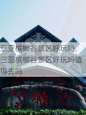 三亚槟榔谷景区好玩吗,三亚槟榔谷景区好玩吗值得去吗