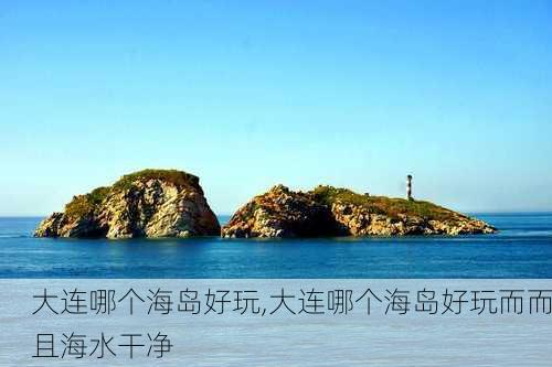 大连哪个海岛好玩,大连哪个海岛好玩而而且海水干净