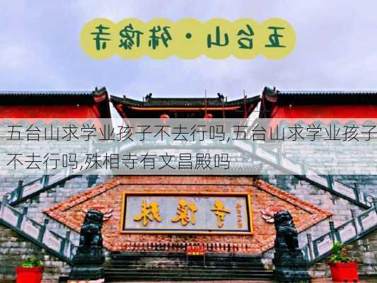 五台山求学业孩子不去行吗,五台山求学业孩子不去行吗,殊相寺有文昌殿吗