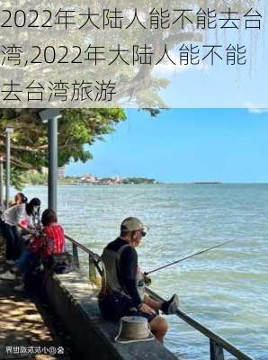 2022年大陆人能不能去台湾,2022年大陆人能不能去台湾旅游