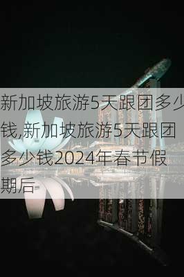 新加坡旅游5天跟团多少钱,新加坡旅游5天跟团多少钱2024年春节假期后