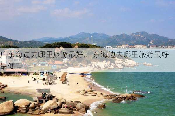 广东海边去哪里旅游最好,广东海边去哪里旅游最好最便宜