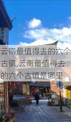 云南最值得去的六个古镇,云南最值得去的六个古镇是哪里