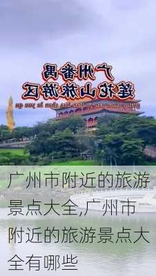 广州市附近的旅游景点大全,广州市附近的旅游景点大全有哪些