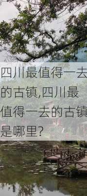 四川最值得一去的古镇,四川最值得一去的古镇是哪里?