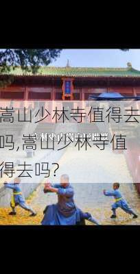 嵩山少林寺值得去吗,嵩山少林寺值得去吗?