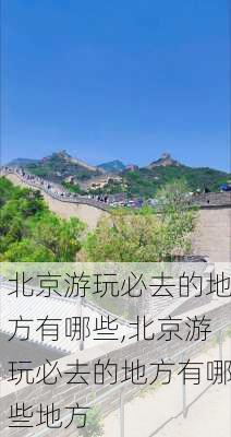 北京游玩必去的地方有哪些,北京游玩必去的地方有哪些地方