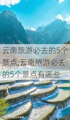 云南旅游必去的5个景点,云南旅游必去的5个景点有哪些