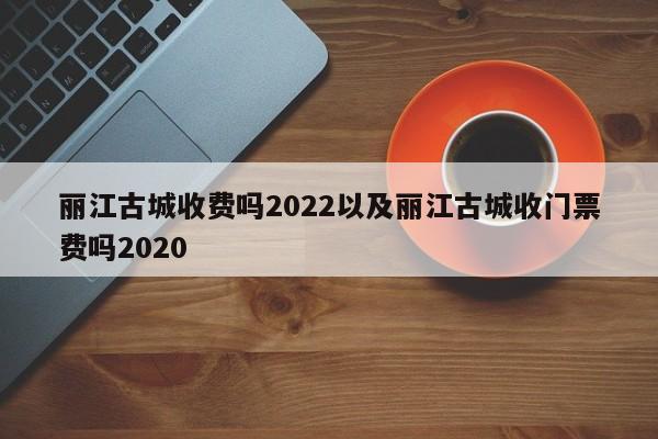 丽江古城收费吗2022以及丽江古城收门票费吗2020